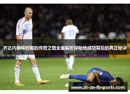 齐达内巅峰时期的传奇之路全面解析探秘他成功背后的真正秘诀 齐达内巅峰时期的传奇之路全面解析探秘他成功背后的真正秘诀