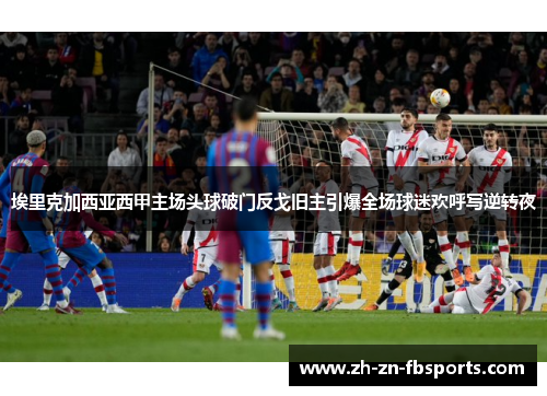 埃里克加西亚西甲主场头球破门反戈旧主引爆全场球迷欢呼写逆转夜