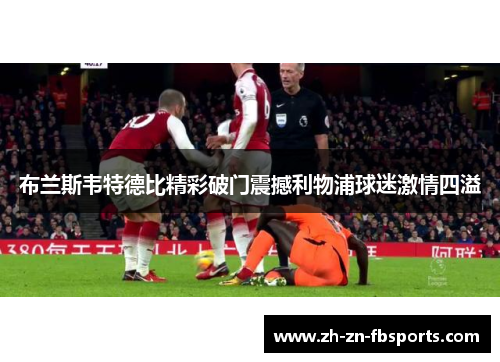 布兰斯韦特德比精彩破门震撼利物浦球迷激情四溢