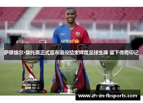 萨穆埃尔·埃托奥正式宣布退役结束辉煌足球生涯 留下传奇印记