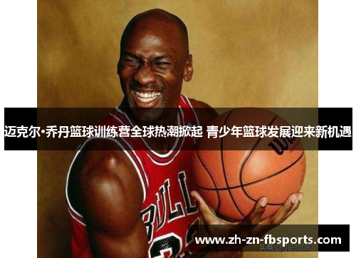 迈克尔·乔丹篮球训练营全球热潮掀起 青少年篮球发展迎来新机遇