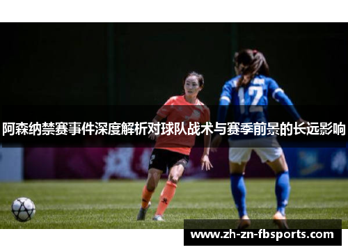 阿森纳禁赛事件深度解析对球队战术与赛季前景的长远影响